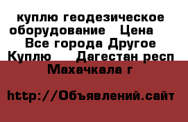 куплю геодезическое оборудование › Цена ­ - - Все города Другое » Куплю   . Дагестан респ.,Махачкала г.